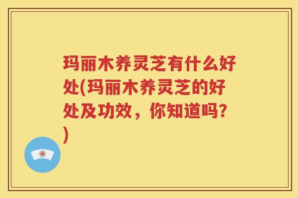 玛丽木养灵芝有什么好处(玛丽木养灵芝的好处及功效，你知道吗？)