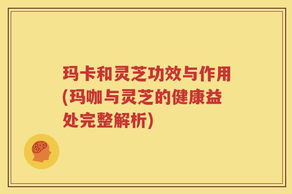 玛卡和灵芝功效与作用(玛咖与灵芝的健康益处完整解析)