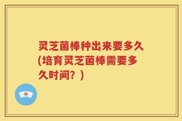 灵芝菌棒种出来要多久(培育灵芝菌棒需要多久时间？)
