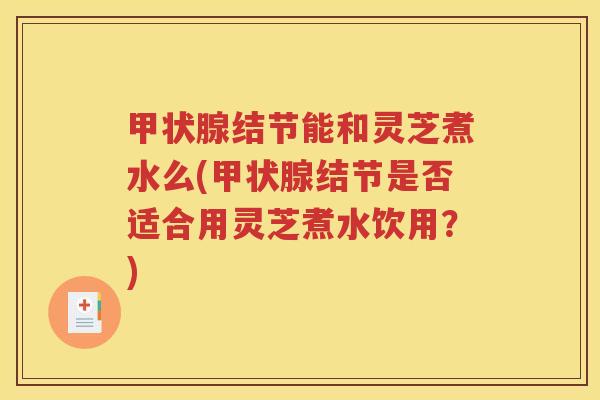 甲状腺结节能和灵芝煮水么(甲状腺结节是否适合用灵芝煮水饮用？)