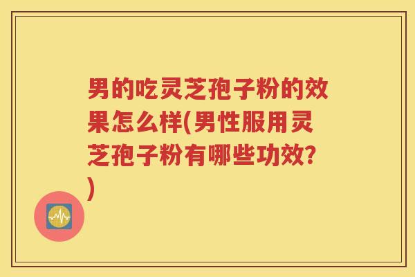 男的吃灵芝孢子粉的效果怎么样(男性服用灵芝孢子粉有哪些功效？)