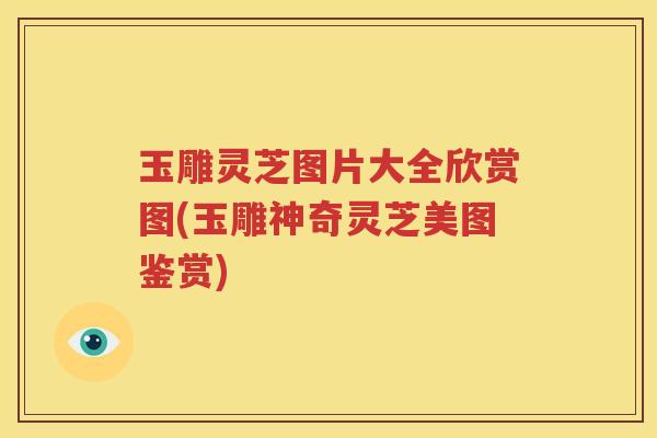 玉雕灵芝图片大全欣赏图(玉雕神奇灵芝美图鉴赏)