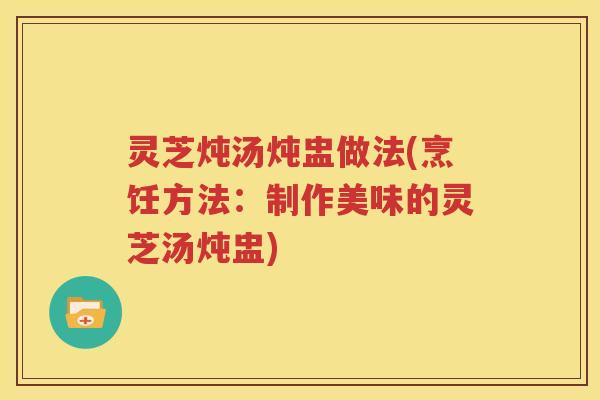 灵芝炖汤炖盅做法(烹饪方法：制作美味的灵芝汤炖盅)
