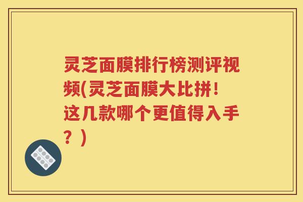 灵芝面膜排行榜测评视频(灵芝面膜大比拼！这几款哪个更值得入手？)