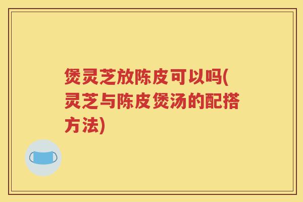 煲灵芝放陈皮可以吗(灵芝与陈皮煲汤的配搭方法)