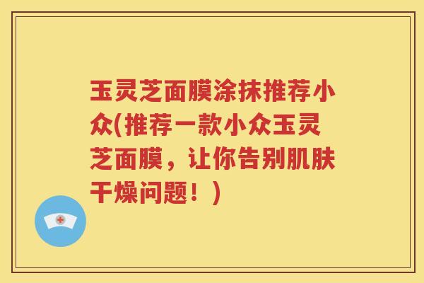 玉灵芝面膜涂抹推荐小众(推荐一款小众玉灵芝面膜，让你告别肌肤干燥问题！)