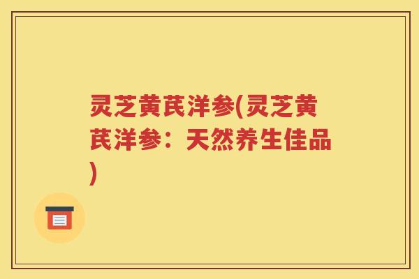 灵芝黄芪洋参(灵芝黄芪洋参：天然养生佳品)