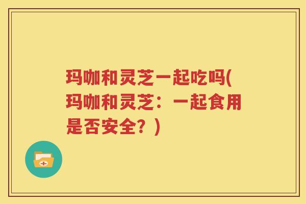玛咖和灵芝一起吃吗(玛咖和灵芝：一起食用是否安全？)
