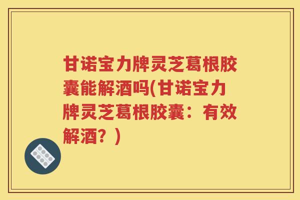 甘诺宝力牌灵芝葛根胶囊能解酒吗(甘诺宝力牌灵芝葛根胶囊：有效解酒？)