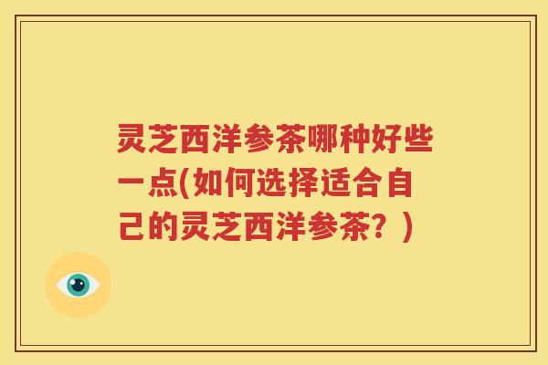 灵芝西洋参茶哪种好些一点(如何选择适合自己的灵芝西洋参茶？)