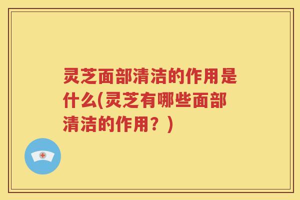 灵芝面部清洁的作用是什么(灵芝有哪些面部清洁的作用？)