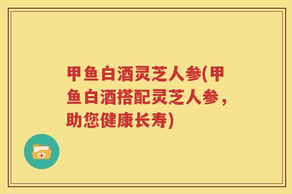甲鱼白酒灵芝人参(甲鱼白酒搭配灵芝人参，助您健康长寿)