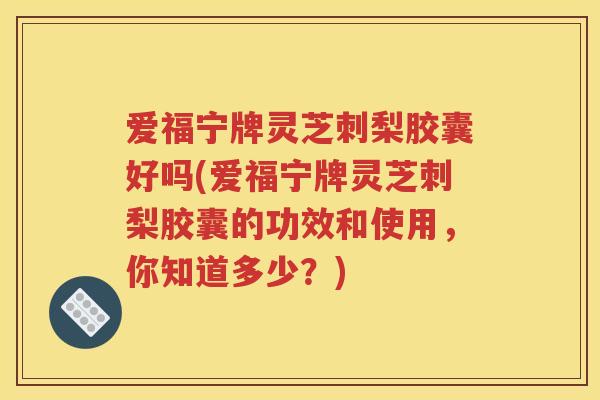 爱福宁牌灵芝刺梨胶囊好吗(爱福宁牌灵芝刺梨胶囊的功效和使用，你知道多少？)