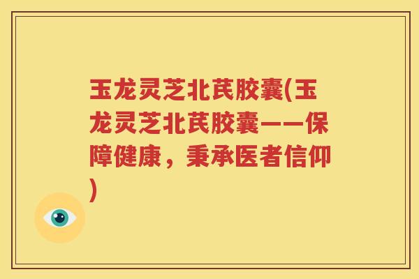 玉龙灵芝北芪胶囊(玉龙灵芝北芪胶囊——保障健康，秉承医者信仰)