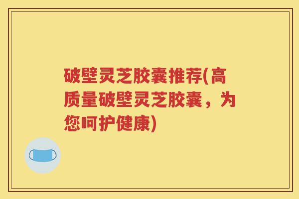 破壁灵芝胶囊推荐(高质量破壁灵芝胶囊，为您呵护健康)