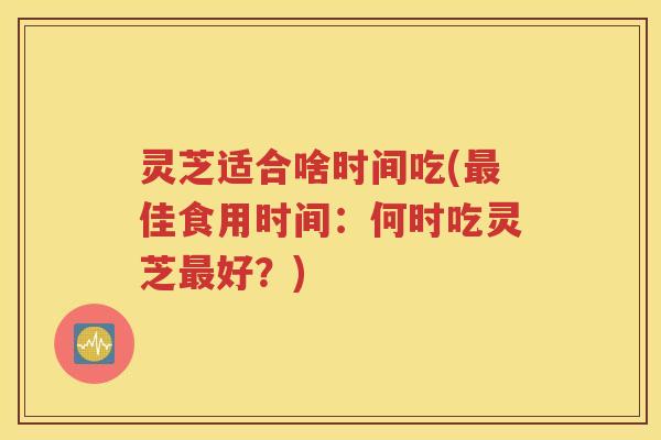 灵芝适合啥时间吃(最佳食用时间：何时吃灵芝最好？)