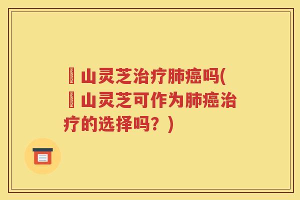 矷山灵芝治疗肺癌吗(矷山灵芝可作为肺癌治疗的选择吗？)