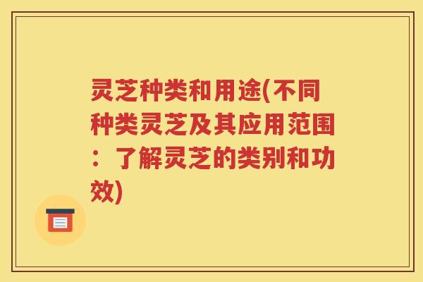 灵芝种类和用途(不同种类灵芝及其应用范围：了解灵芝的类别和功效)