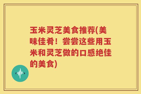 玉米灵芝美食推荐(美味佳肴！尝尝这些用玉米和灵芝做的口感绝佳的美食)