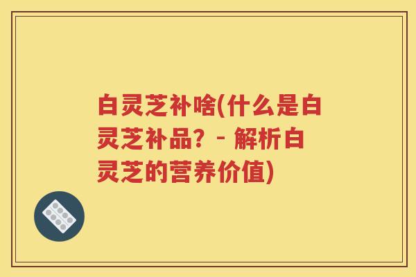 白灵芝补啥(什么是白灵芝补品？- 解析白灵芝的营养价值)