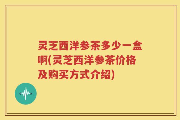 灵芝西洋参茶多少一盒啊(灵芝西洋参茶价格及购买方式介绍)