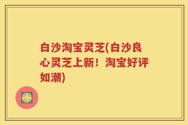 白沙淘宝灵芝(白沙良心灵芝上新！淘宝好评如潮)