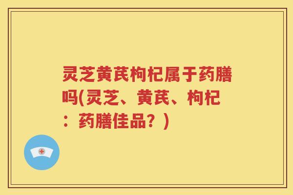 灵芝黄芪枸杞属于药膳吗(灵芝、黄芪、枸杞：药膳佳品？)