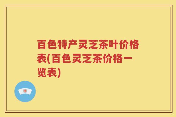 百色特产灵芝茶叶价格表(百色灵芝茶价格一览表)