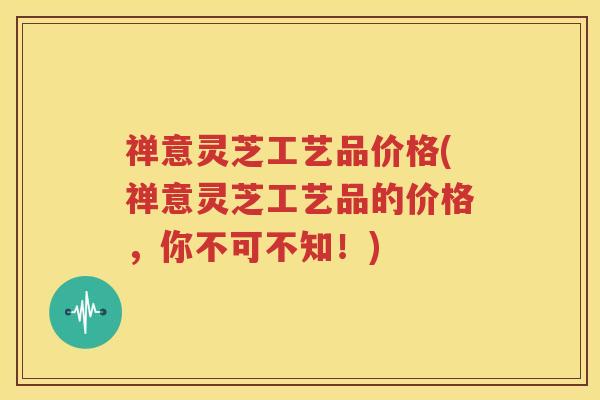禅意灵芝工艺品价格(禅意灵芝工艺品的价格，你不可不知！)