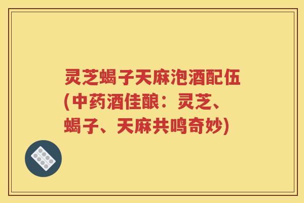 灵芝蝎子天麻泡酒配伍(中药酒佳酿：灵芝、蝎子、天麻共鸣奇妙)