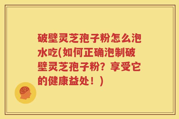 破壁灵芝孢子粉怎么泡水吃(如何正确泡制破壁灵芝孢子粉？享受它的健康益处！)