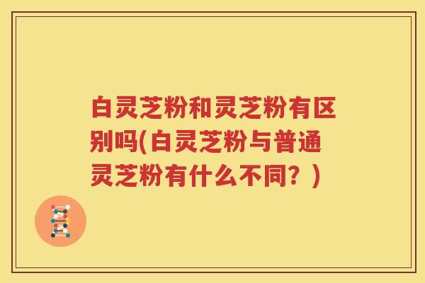 白灵芝粉和灵芝粉有区别吗(白灵芝粉与普通灵芝粉有什么不同？)
