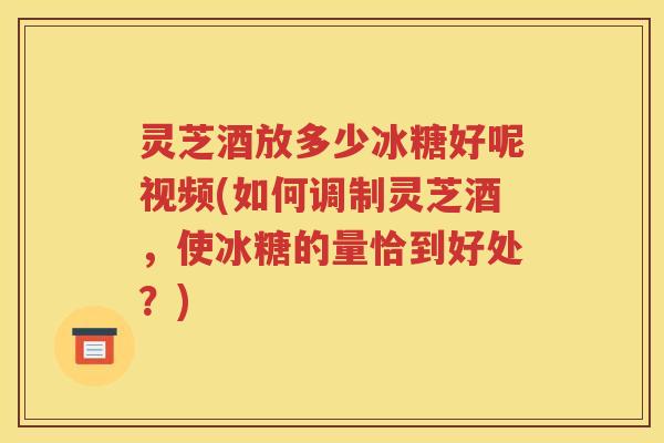 灵芝酒放多少冰糖好呢视频(如何调制灵芝酒，使冰糖的量恰到好处？)