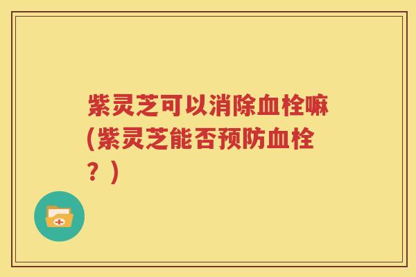 紫灵芝可以消除血栓嘛(紫灵芝能否预防血栓？)