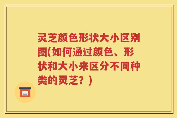 灵芝颜色形状大小区别图(如何通过颜色、形状和大小来区分不同种类的灵芝？)