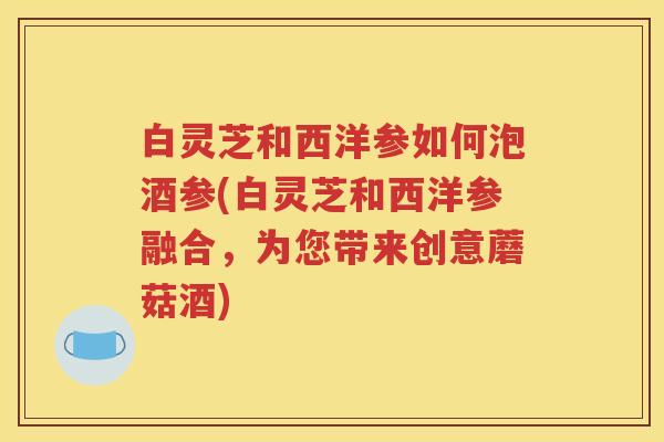 白灵芝和西洋参如何泡酒参(白灵芝和西洋参融合，为您带来创意蘑菇酒)