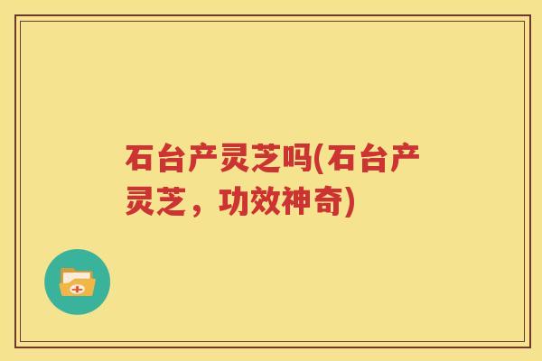 石台产灵芝吗(石台产灵芝，功效神奇)