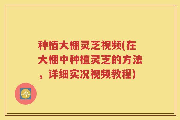种植大棚灵芝视频(在大棚中种植灵芝的方法，详细实况视频教程)