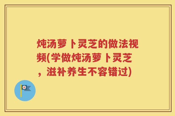 炖汤萝卜灵芝的做法视频(学做炖汤萝卜灵芝，滋补养生不容错过)