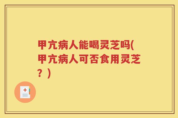 甲亢病人能喝灵芝吗(甲亢病人可否食用灵芝？)