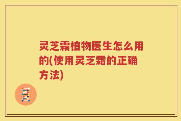 灵芝霜植物医生怎么用的(使用灵芝霜的正确方法)