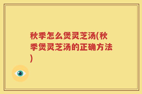 秋季怎么煲灵芝汤(秋季煲灵芝汤的正确方法)