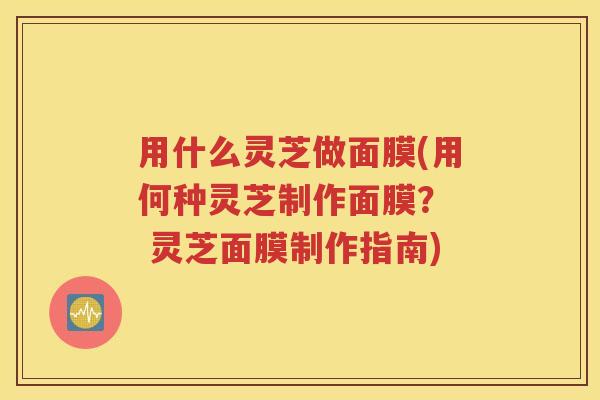 用什么灵芝做面膜(用何种灵芝制作面膜？  灵芝面膜制作指南)