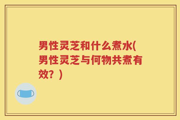男性灵芝和什么煮水(男性灵芝与何物共煮有效？)