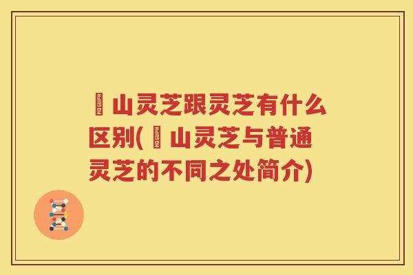 矷山灵芝跟灵芝有什么区别(矷山灵芝与普通灵芝的不同之处简介)
