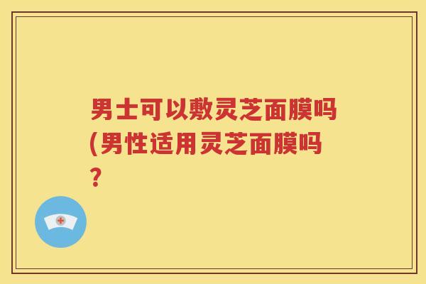 男士可以敷灵芝面膜吗(男性适用灵芝面膜吗？