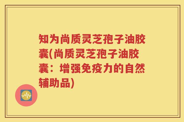 知为尚质灵芝孢子油胶囊(尚质灵芝孢子油胶囊：增强免疫力的自然辅助品)