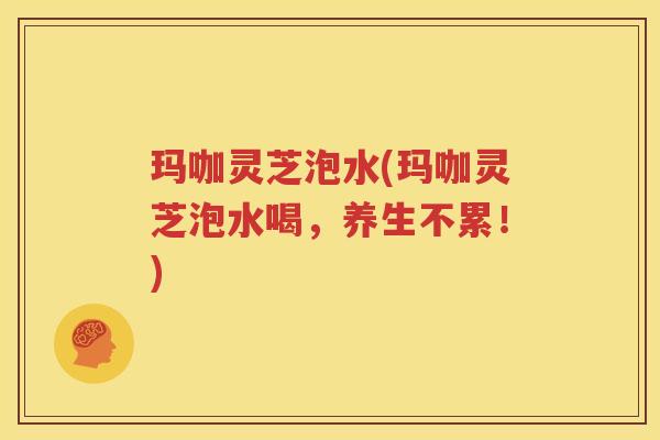 玛咖灵芝泡水(玛咖灵芝泡水喝，养生不累！)
