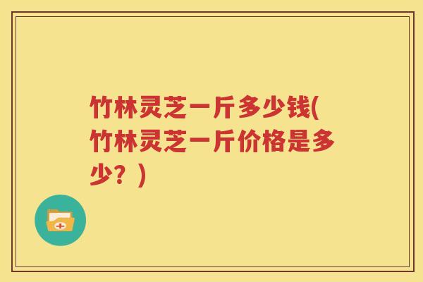竹林灵芝一斤多少钱(竹林灵芝一斤价格是多少？)