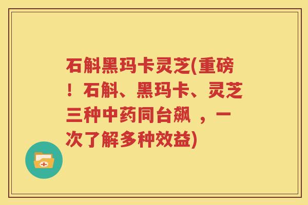 石斛黑玛卡灵芝(重磅！石斛、黑玛卡、灵芝三种中药同台飙 ，一次了解多种效益)